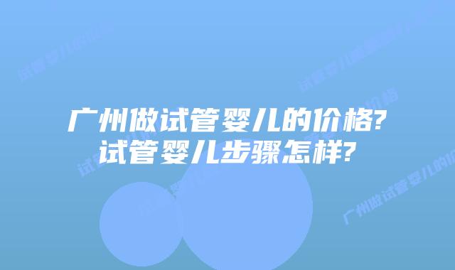 广州做试管婴儿的价格?试管婴儿步骤怎样?