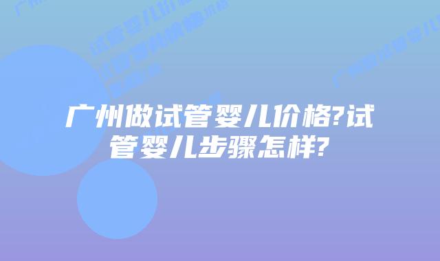 广州做试管婴儿价格?试管婴儿步骤怎样?