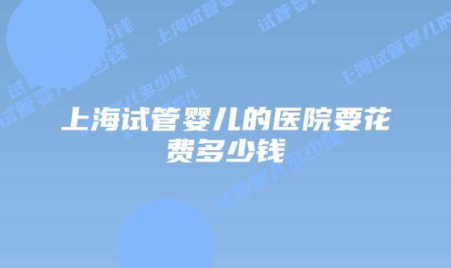 上海试管婴儿的医院要花费多少钱