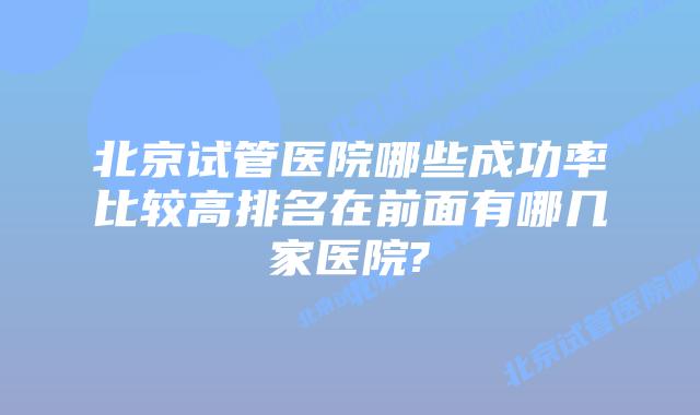 北京试管医院哪些成功率比较高排名在前面有哪几家医院?