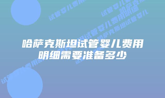 哈萨克斯坦试管婴儿费用明细需要准备多少