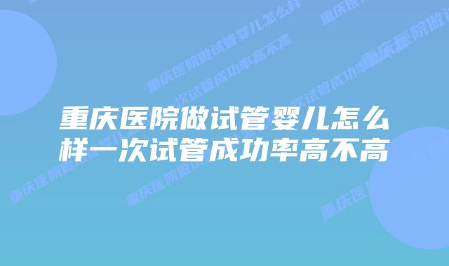 重庆医院做试管婴儿怎么样一次试管成功率高不高