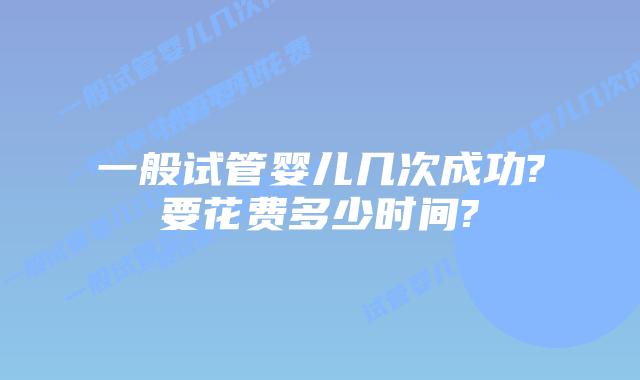 一般试管婴儿几次成功?要花费多少时间?