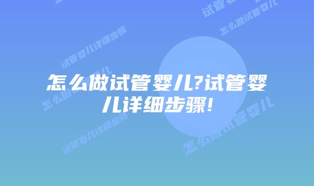 怎么做试管婴儿?试管婴儿详细步骤!