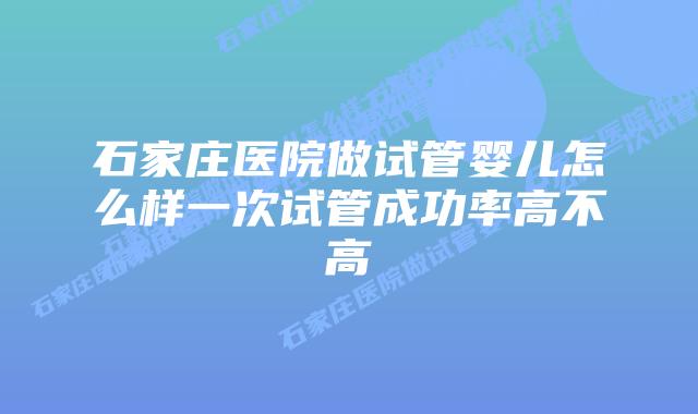 石家庄医院做试管婴儿怎么样一次试管成功率高不高