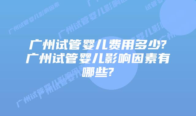 广州试管婴儿费用多少?广州试管婴儿影响因素有哪些?