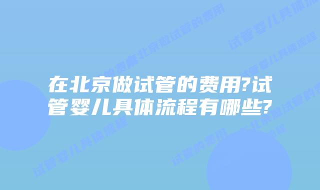 在北京做试管的费用?试管婴儿具体流程有哪些?