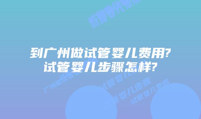 到广州做试管婴儿费用?试管婴儿步骤怎样?