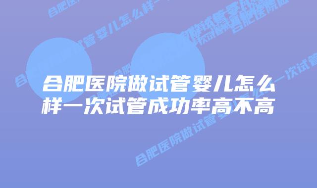 合肥医院做试管婴儿怎么样一次试管成功率高不高