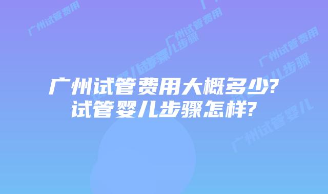 广州试管费用大概多少?试管婴儿步骤怎样?