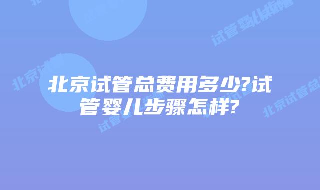 北京试管总费用多少?试管婴儿步骤怎样?