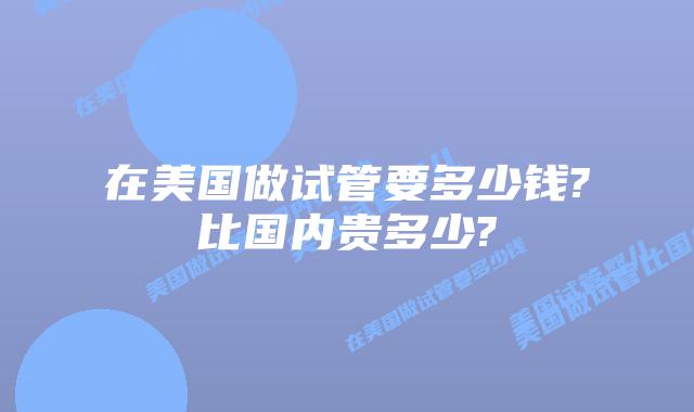 在美国做试管要多少钱?比国内贵多少?