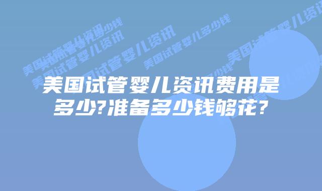 美国试管婴儿资讯费用是多少?准备多少钱够花?