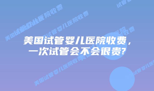 美国试管婴儿医院收费，一次试管会不会很贵?
