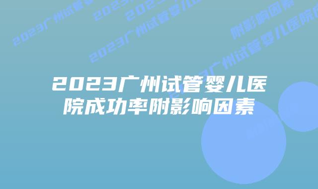 2023广州试管婴儿医院成功率附影响因素