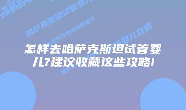 怎样去哈萨克斯坦试管婴儿?建议收藏这些攻略!