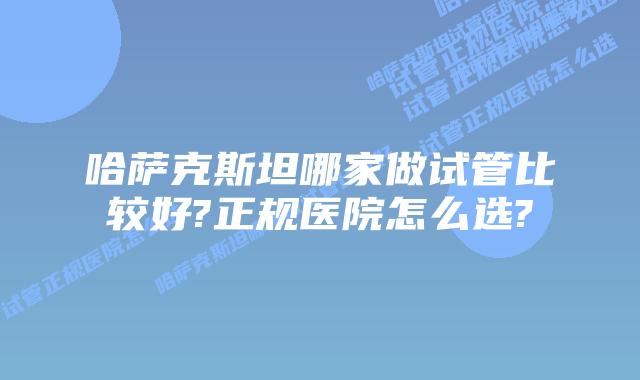 哈萨克斯坦哪家做试管比较好?正规医院怎么选?
