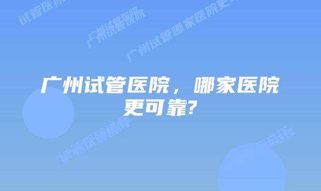 广州试管医院,哪家医院更可靠?