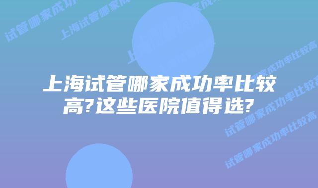 上海试管哪家成功率比较高?这些医院值得选?