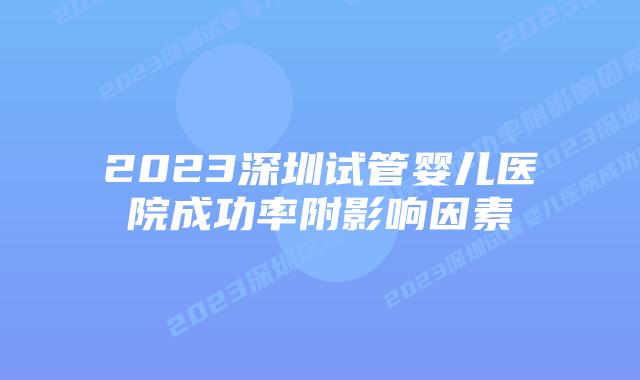2023深圳试管婴儿医院成功率附影响因素