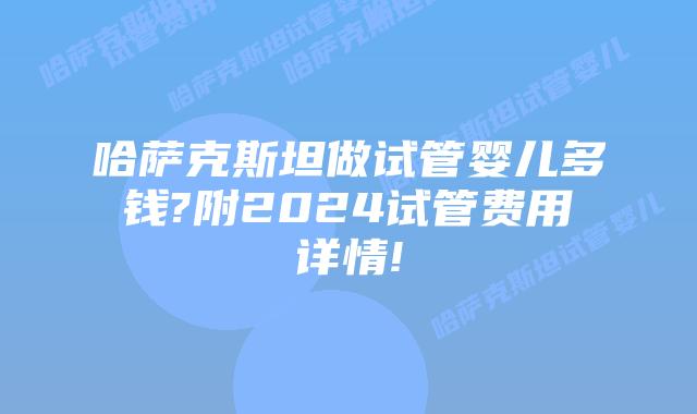 哈萨克斯坦做试管婴儿多钱?附2024试管费用详情!