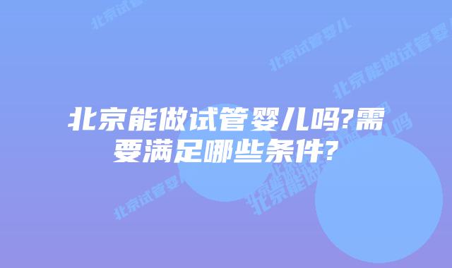 北京能做试管婴儿吗?需要满足哪些条件?