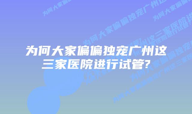 为何大家偏偏独宠广州这三家医院进行试管?