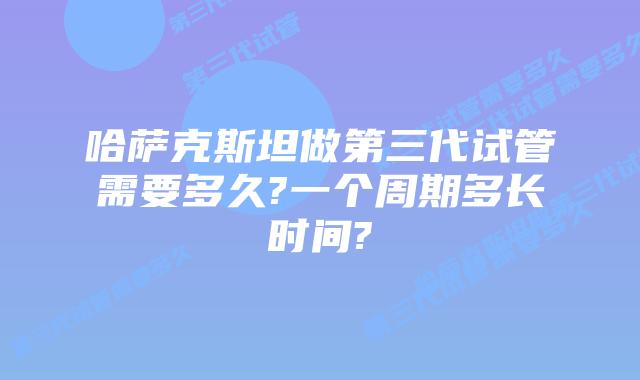 哈萨克斯坦做第三代试管需要多久?一个周期多长时间?