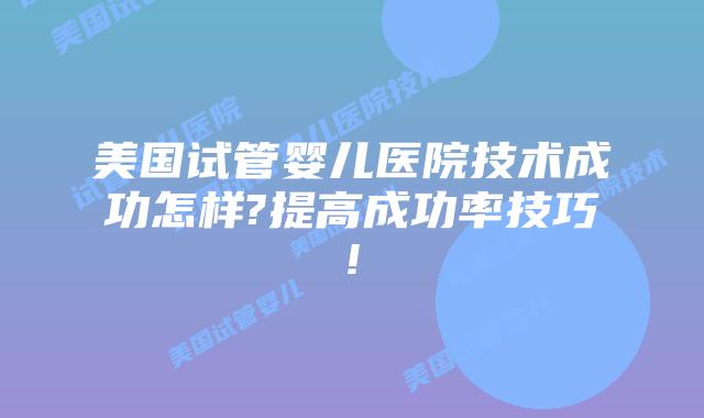 美国试管婴儿医院技术成功怎样?提高成功率技巧!