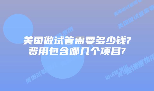 美国做试管需要多少钱?费用包含哪几个项目?