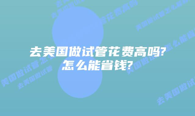 去美国做试管花费高吗?怎么能省钱?
