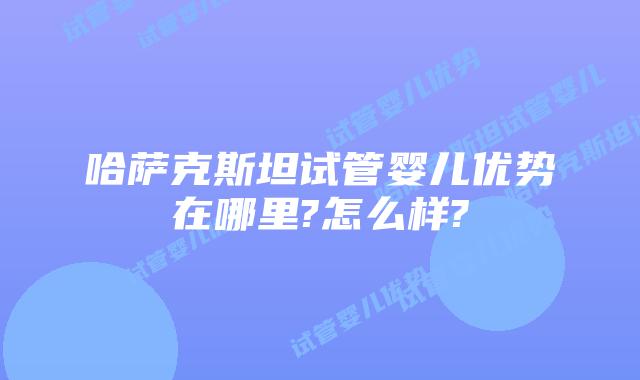 哈萨克斯坦试管婴儿优势在哪里?怎么样?