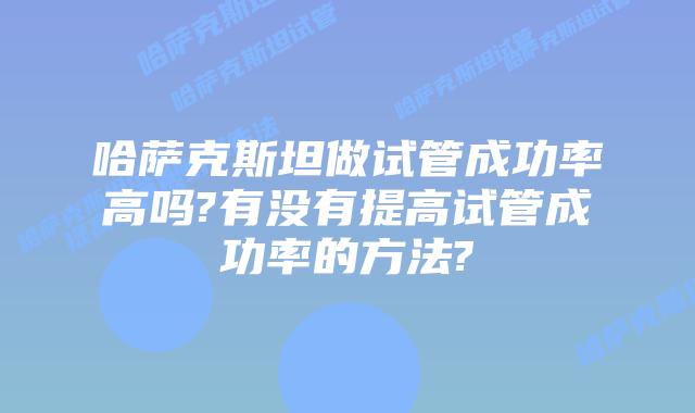 哈萨克斯坦做试管成功率高吗?有没有提高试管成功率的方法?