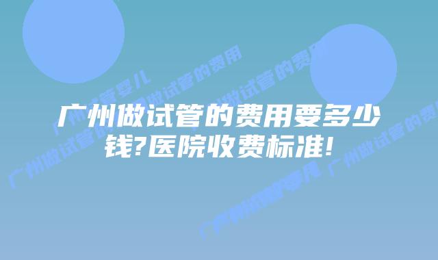 广州做试管的费用要多少钱?医院收费标准!