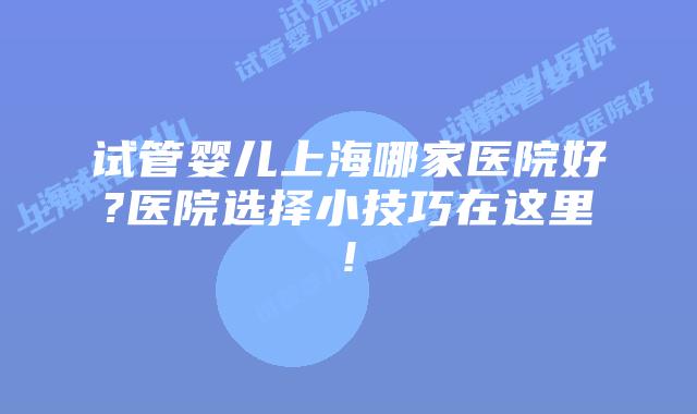 试管婴儿上海哪家医院好?医院选择小技巧在这里!