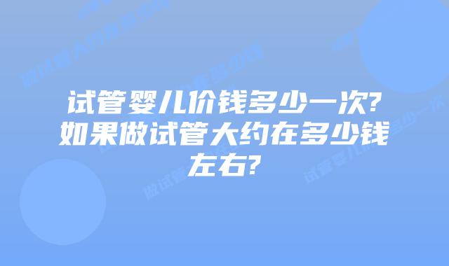 试管婴儿价钱多少一次?如果做试管大约在多少钱左右?