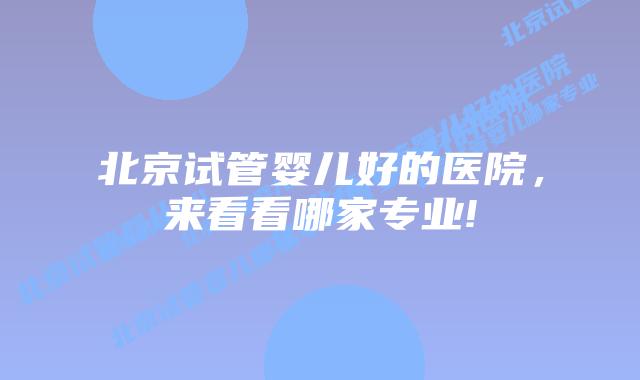 北京试管婴儿好的医院,来看看哪家专业!
