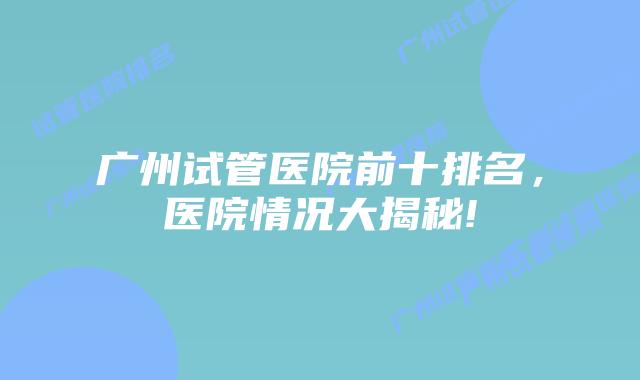 广州试管医院前十排名，医院情况大揭秘!