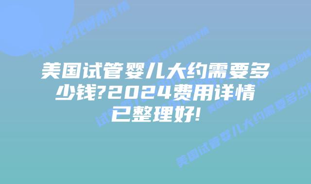 美国试管婴儿大约需要多少钱?2024费用详情已整理好!