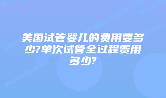 美国试管婴儿的费用要多少?单次试管全过程费用多少?