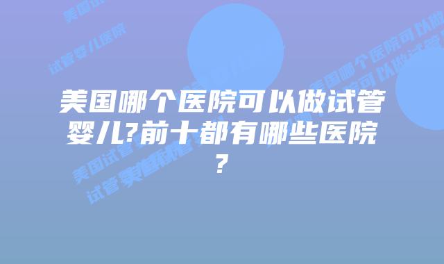 美国哪个医院可以做试管婴儿?前十都有哪些医院?