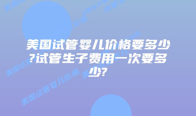美国试管婴儿价格要多少?试管生子费用一次要多少?