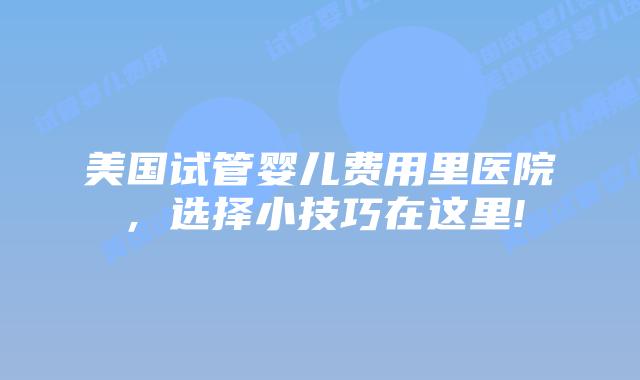 美国试管婴儿费用里医院，选择小技巧在这里!
