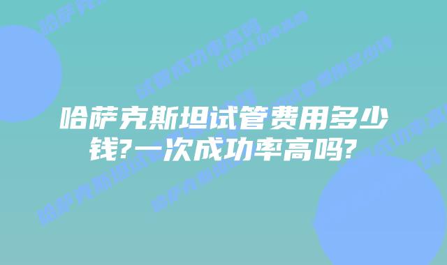 哈萨克斯坦试管费用多少钱?一次成功率高吗?