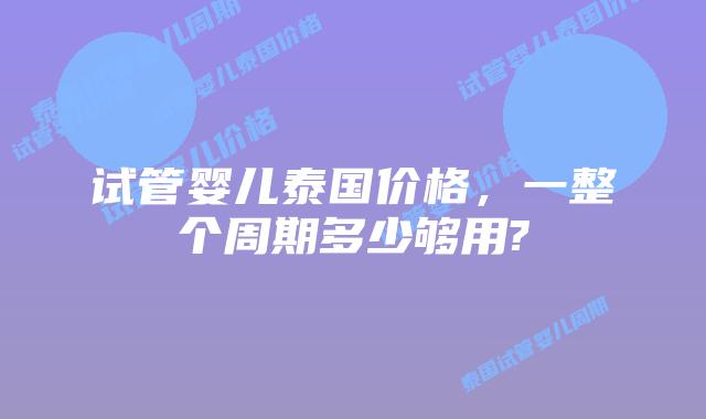 试管婴儿泰国价格，一整个周期多少够用?
