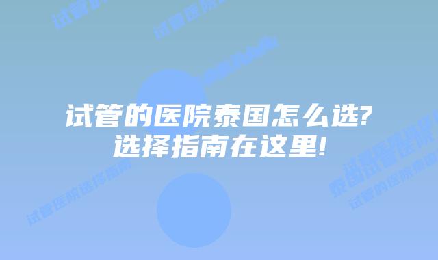 试管的医院泰国怎么选?选择指南在这里!