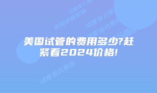 美国试管的费用多少?赶紧看2024价格!