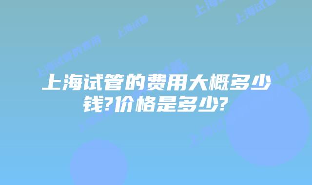 上海试管的费用大概多少钱?价格是多少?