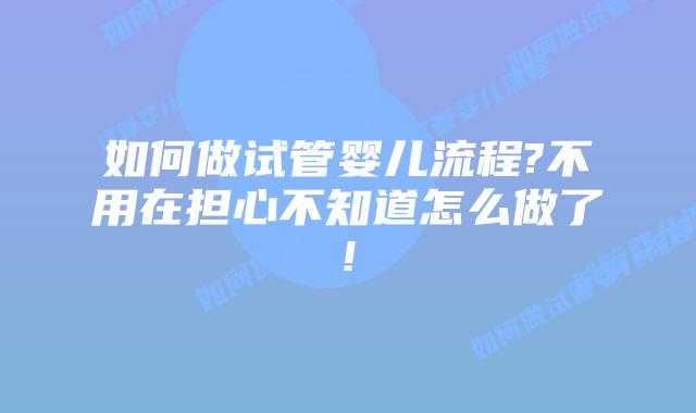 如何做试管婴儿流程?不用在担心不知道怎么做了!