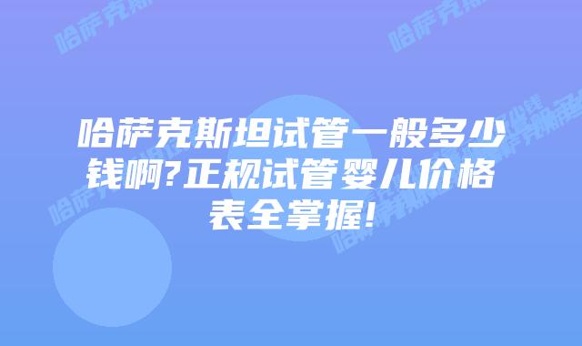 哈萨克斯坦试管一般多少钱啊?正规试管婴儿价格表全掌握!